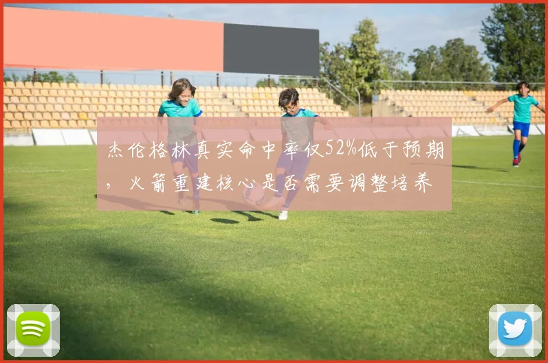 杰伦格林真实命中率仅52%低于预期,火箭重建核心是否需要调整培养方向?