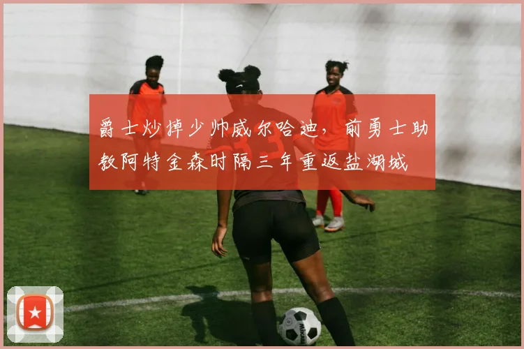 爵士炒掉少帅威尔哈迪，前勇士助教阿特金森时隔三年重返盐湖城