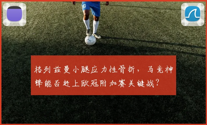 格列兹曼小腿应力性骨折,马竞神锋能否赶上欧冠附加赛关键战?