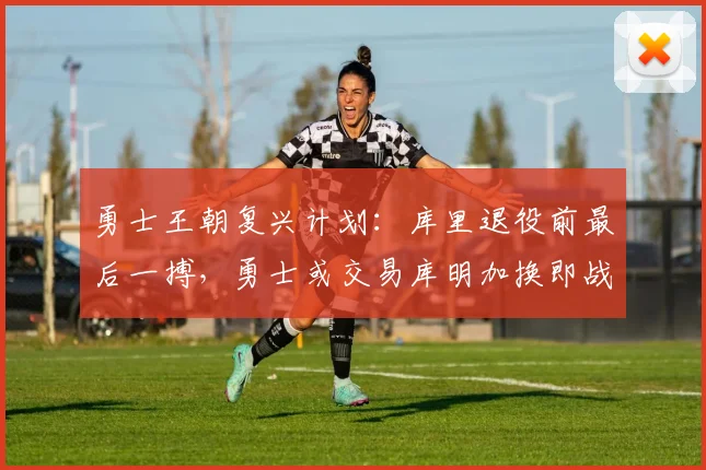 勇士王朝复兴计划：库里退役前最后一搏，勇士或交易库明加换即战力