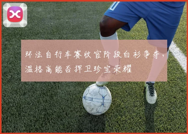 环法自行车赛收官阶段白衫争夺,温格高能否捍卫珍宝荣耀