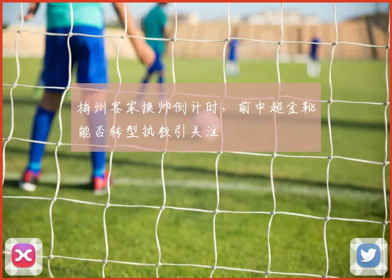 梅州客家换帅倒计时,前中超金靴能否转型执教引关注