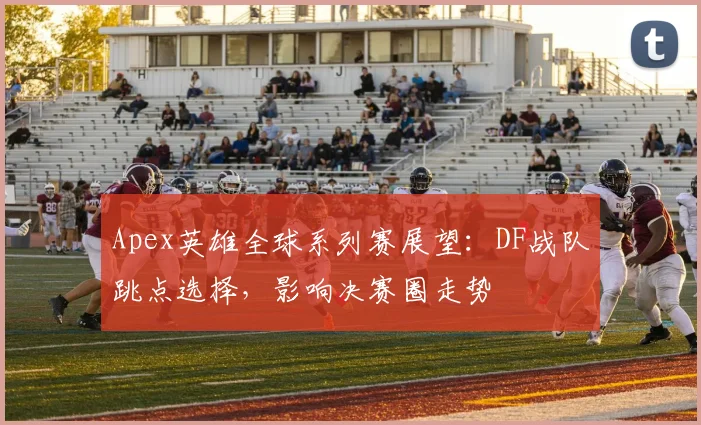 Apex英雄全球系列赛展望：DF战队跳点选择，影响决赛圈走势