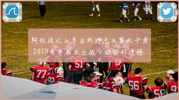 阿奴诺比七年后终迎总决赛处子秀 2019年夺戒未出战今欲弥补遗憾
