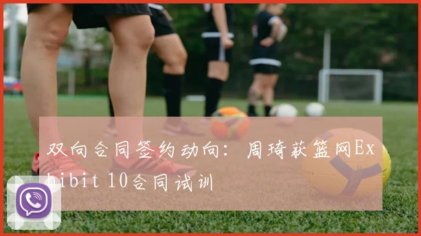 双向合同签约动向：周琦获篮网Exhibit 10合同试训